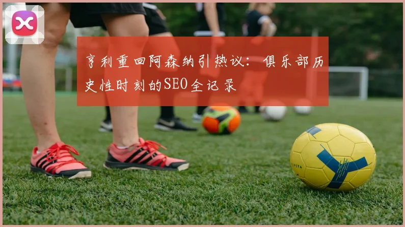 亨利重回阿森纳引热议：俱乐部历史性时刻的SEO全记录