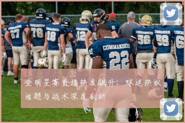 全明星赛直播热度飙升：球迷热议话题与战术深度剖析