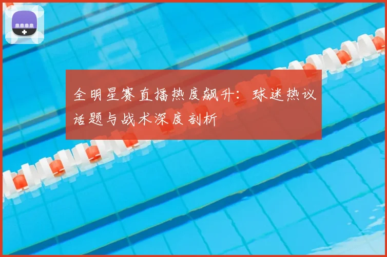 全明星赛直播热度飙升：球迷热议话题与战术深度剖析