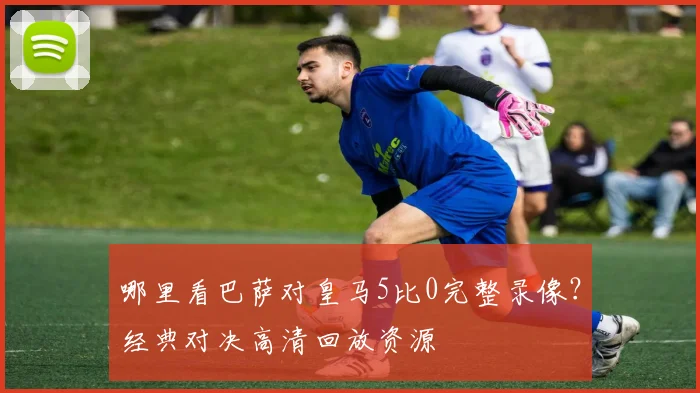 哪里看巴萨对皇马5比0完整录像？经典对决高清回放资源