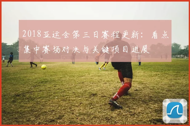 2018亚运会第三日赛程更新：看点集中赛场对决与关键项目进展