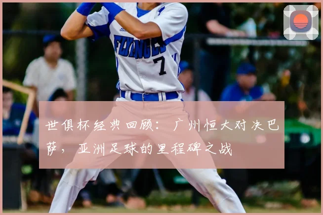 世俱杯经典回顾：广州恒大对决巴萨，亚洲足球的里程碑之战